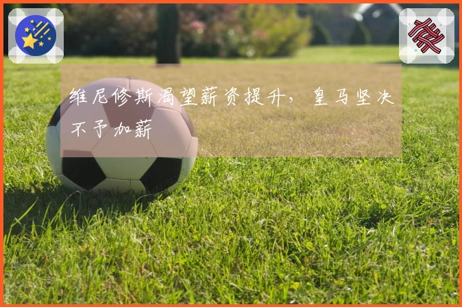 维尼修斯渴望薪资提升，皇马坚决不予加薪