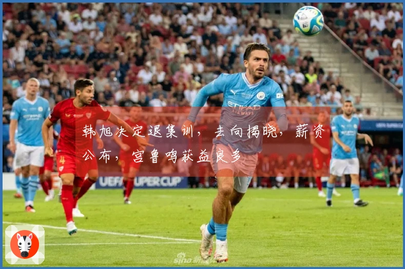 韩旭决定退集训，去向揭晓，薪资公布，宫鲁鸣获益良多