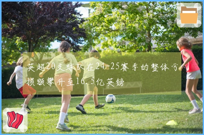 英超20支球队在24-25赛季的整体亏损额攀升至16.5亿英镑