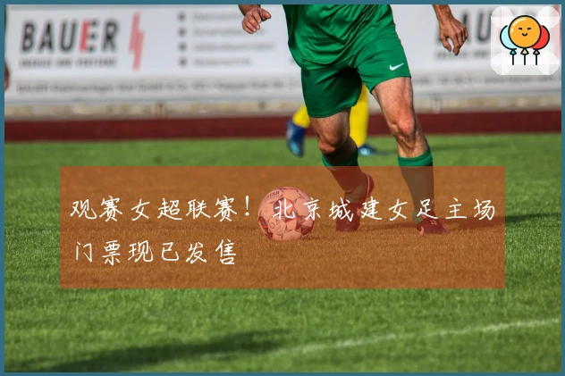 观赛女超联赛！北京城建女足主场门票现已发售