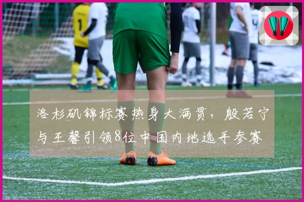 洛杉矶锦标赛热身大满贯，殷若宁与王馨引领8位中国内地选手参赛